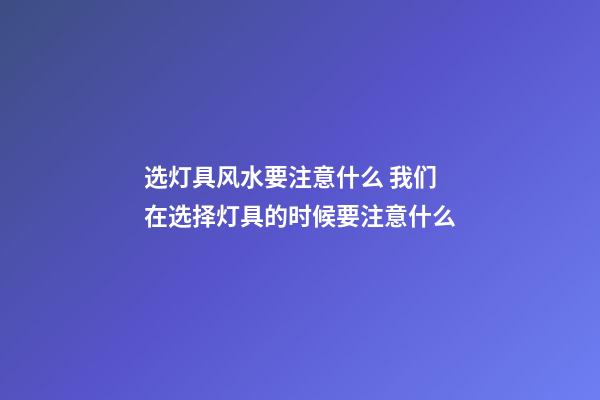 选灯具风水要注意什么 我们在选择灯具的时候要注意什么